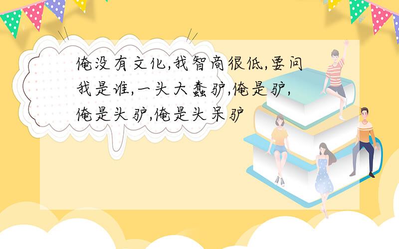 俺没有文化,我智商很低,要问我是谁,一头大蠢驴,俺是驴,俺是头驴,俺是头呆驴