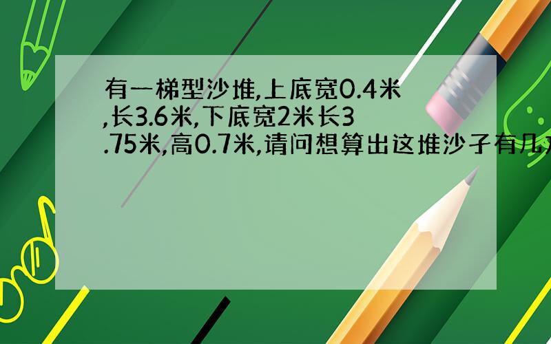 有一梯型沙堆,上底宽0.4米,长3.6米,下底宽2米长3.75米,高0.7米,请问想算出这堆沙孑有几方,公式怎么算?