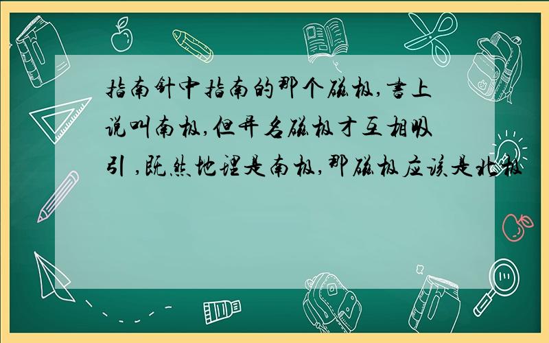 指南针中指南的那个磁极,书上说叫南极,但异名磁极才互相吸引 ,既然地理是南极,那磁极应该是北极