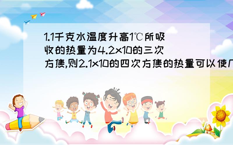 1.1千克水温度升高1℃所吸收的热量为4.2x10的三次方焦,则2.1x10的四次方焦的热量可以使几千克的水温度升高1℃