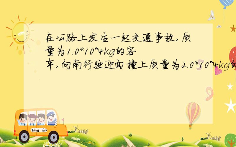 在公路上发生一起交通事故,质量为1.0*10^4kg的客车,向南行驶迎面撞上质量为2.0*10^4kg的向北行驶的火车,