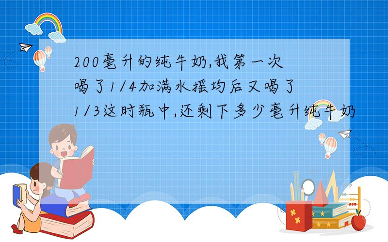 200毫升的纯牛奶,我第一次喝了1/4加满水摇均后又喝了1/3这时瓶中,还剩下多少毫升纯牛奶