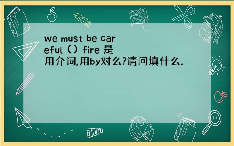 we must be careful () fire 是用介词,用by对么?请问填什么.