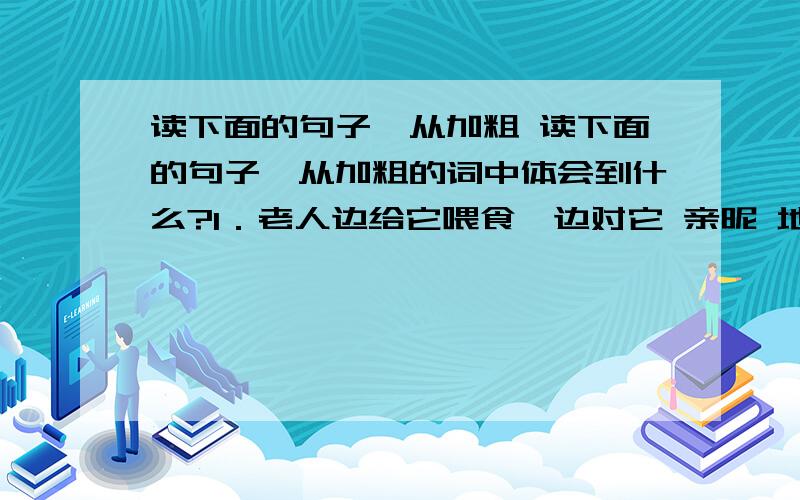 读下面的句子,从加粗 读下面的句子,从加粗的词中体会到什么?1．老人边给它喂食,边对它 亲昵 地说着话.“亲昵”是___