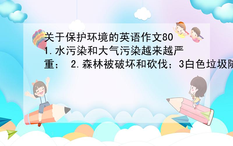 关于保护环境的英语作文80 1.水污染和大气污染越来越严重； 2.森林被破坏和砍伐；3白色垃圾随处