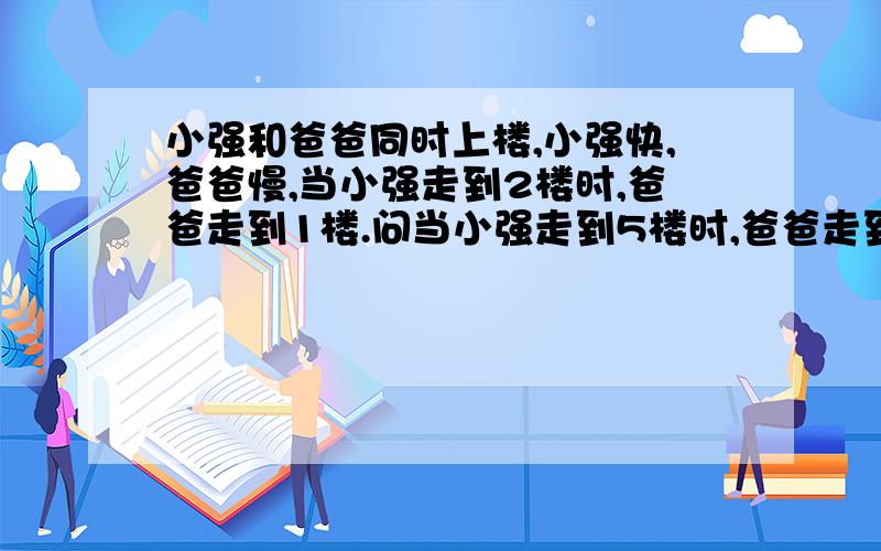 小强和爸爸同时上楼,小强快,爸爸慢,当小强走到2楼时,爸爸走到1楼.问当小强走到5楼时,爸爸走到了几楼?