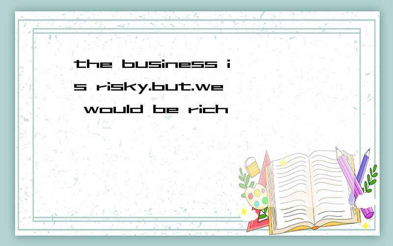 the business is risky.but.we would be rich