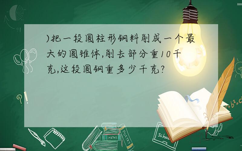 )把一段圆柱形钢料削成一个最大的圆锥体,削去部分重10千克,这段圆钢重多少千克?