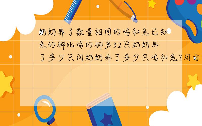 奶奶养了数量相同的鸡和兔已知兔的脚比鸡的脚多32只奶奶养了多少只问奶奶养了多少只鸡和兔?用方程解.