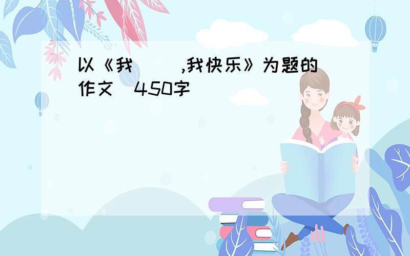 以《我（ ）,我快乐》为题的作文（450字）