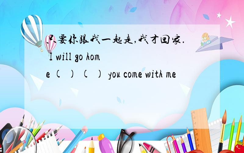 只要你跟我一起走,我才回家. I will go home ( ) ( ) you come with me