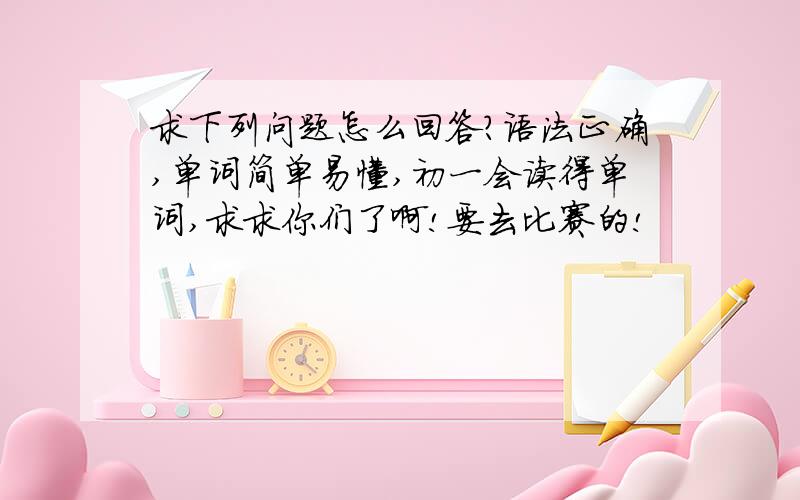 求下列问题怎么回答?语法正确,单词简单易懂,初一会读得单词,求求你们了啊!要去比赛的!