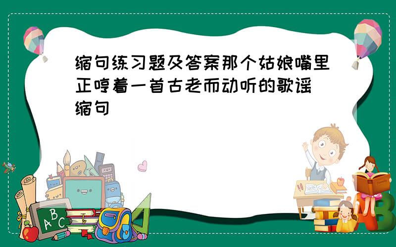 缩句练习题及答案那个姑娘嘴里正哼着一首古老而动听的歌谣 缩句