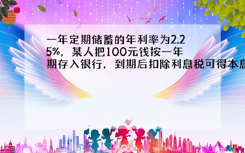 一年定期储蓄的年利率为2.25%，某人把100元钱按一年期存入银行，到期后扣除利息税可得本息之和为___元（利息税为利息