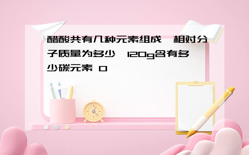 醋酸共有几种元素组成,相对分子质量为多少,120g含有多少碳元素 0