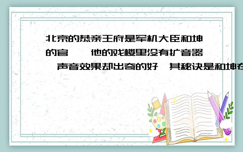 北京的恭亲王府是军机大臣和坤的官邸,他的戏楼里没有扩音器,声音效果却出奇的好,其秘诀是和坤在戏台下埋了九口大缸,请说出这