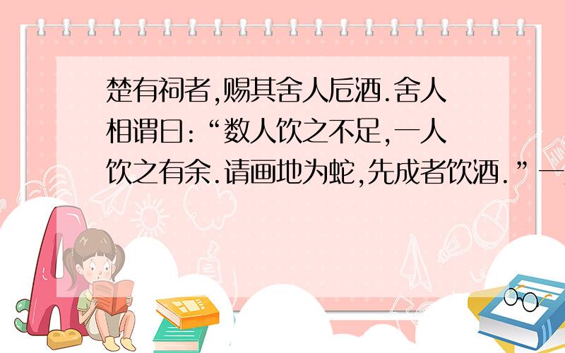 楚有祠者,赐其舍人卮酒.舍人相谓曰:“数人饮之不足,一人饮之有余.请画地为蛇,先成者饮酒.”一人蛇先成,引酒且饮之,乃左