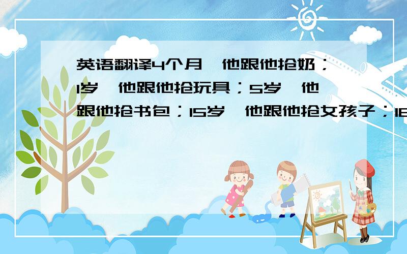 英语翻译4个月,他跟他抢奶；1岁,他跟他抢玩具；5岁,他跟他抢书包；15岁,他跟他抢女孩子；18岁,他跟他抢录取通知书；