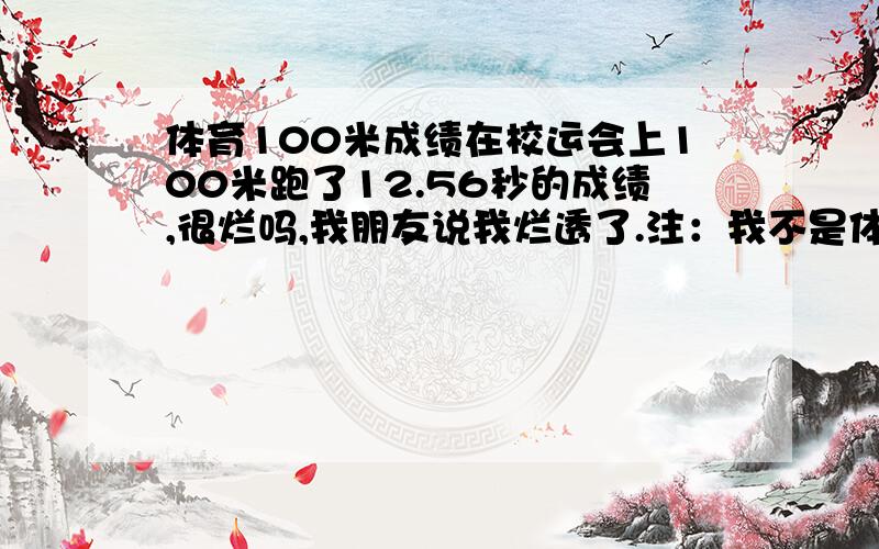 体育100米成绩在校运会上100米跑了12.56秒的成绩,很烂吗,我朋友说我烂透了.注：我不是体育生.别说不切实际的话