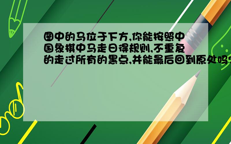 图中的马位于下方,你能按照中国象棋中马走日得规则,不重复的走过所有的黑点,并能最后回到原处吗?