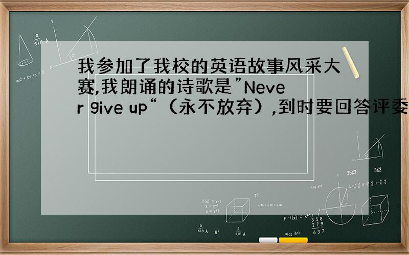 我参加了我校的英语故事风采大赛,我朗诵的诗歌是”Never give up“（永不放弃）,到时要回答评委问题的,