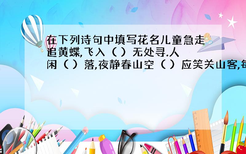 在下列诗句中填写花名儿童急走追黄蝶,飞入（ ）无处寻.人闲（ ）落,夜静春山空（ ）应笑关山客,每岁登高在异乡