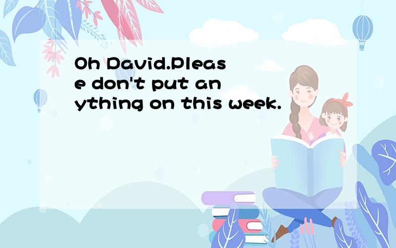 Oh David.Please don't put anything on this week.