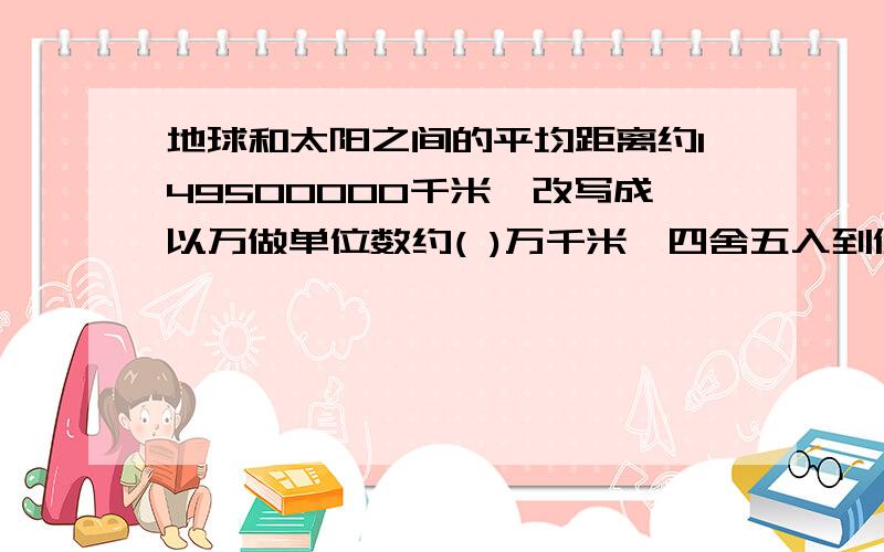 地球和太阳之间的平均距离约149500000千米,改写成以万做单位数约( )万千米,四舍五入到亿位约( )亿千米.