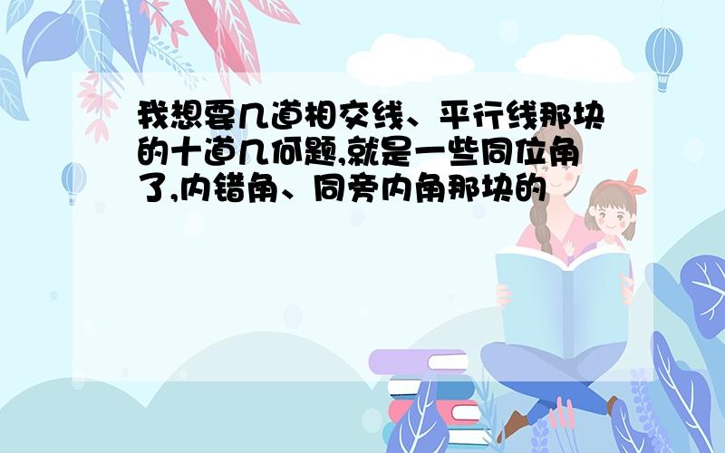 我想要几道相交线、平行线那块的十道几何题,就是一些同位角了,内错角、同旁内角那块的