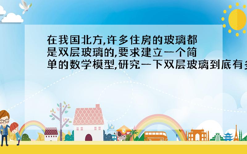 在我国北方,许多住房的玻璃都是双层玻璃的,要求建立一个简单的数学模型,研究一下双层玻璃到底有多大的功效,比较两座其他条件