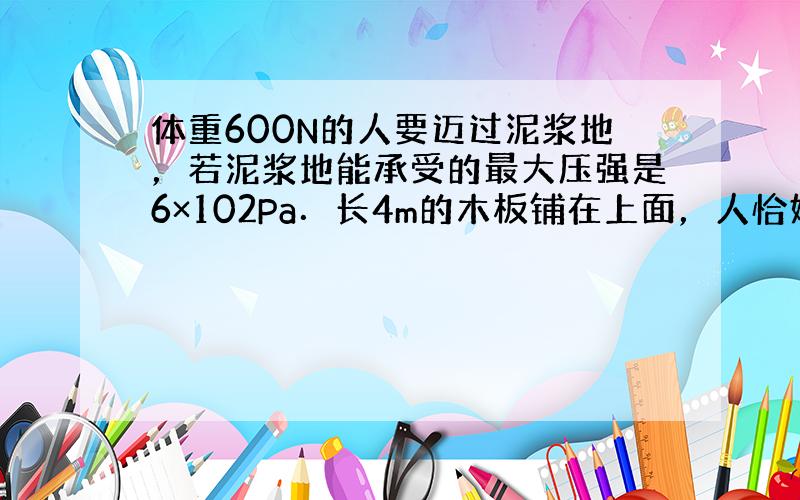 体重600N的人要迈过泥浆地，若泥浆地能承受的最大压强是6×102Pa．长4m的木板铺在上面，人恰好可迈过，问：这块木板