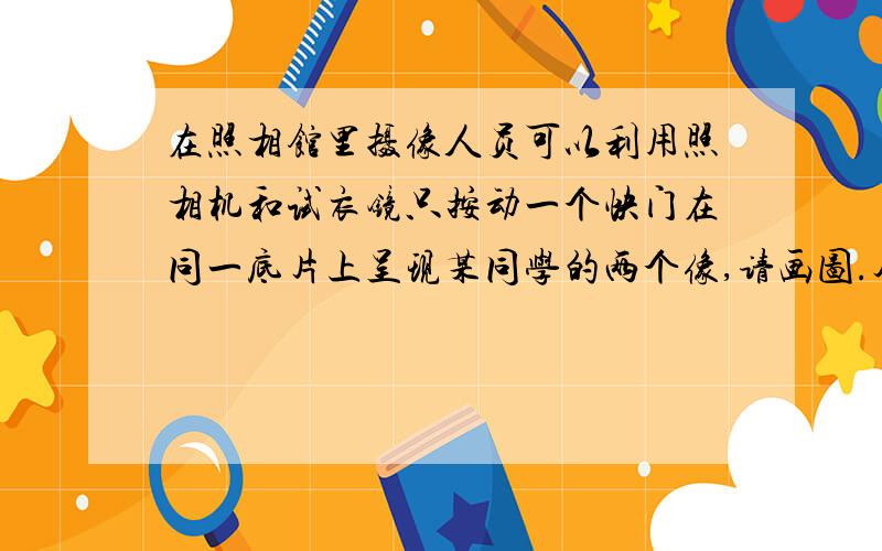 在照相馆里摄像人员可以利用照相机和试衣镜只按动一个快门在同一底片上呈现某同学的两个像,请画图.尽量