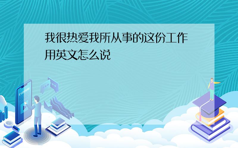 我很热爱我所从事的这份工作 用英文怎么说