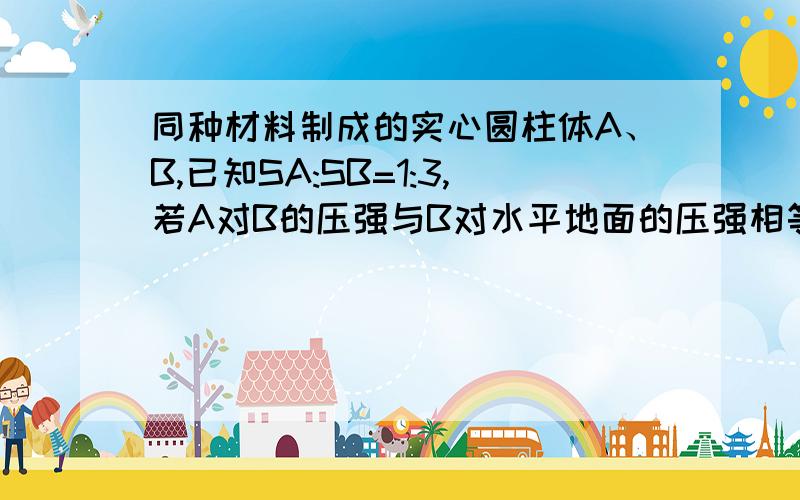 同种材料制成的实心圆柱体A、B,已知SA:SB=1:3,若A对B的压强与B对水平地面的压强相等,