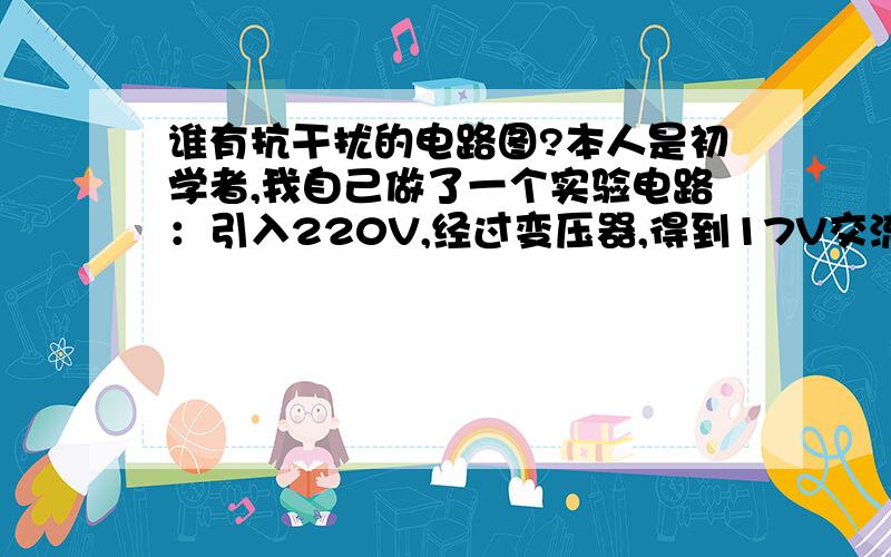 谁有抗干扰的电路图?本人是初学者,我自己做了一个实验电路：引入220V,经过变压器,得到17V交流电压,经过自己设计的电