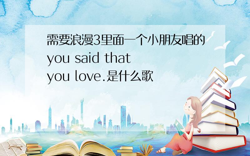 需要浪漫3里面一个小朋友唱的you said that you love.是什么歌