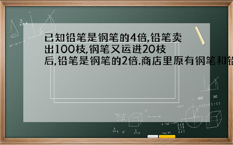 已知铅笔是钢笔的4倍,铅笔卖出100枝,钢笔又运进20枝后,铅笔是钢笔的2倍.商店里原有钢笔和铅笔多少枝?