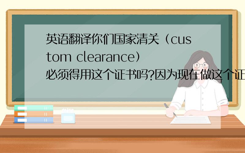 英语翻译你们国家清关（custom clearance）必须得用这个证书吗?因为现在做这个证书的话会相当困难毕竟船（ve