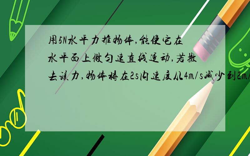 用5N水平力推物体,能使它在水平面上做匀速直线运动,若撤去该力,物体将在2s内速度从4m/s减少到2m/s,求：