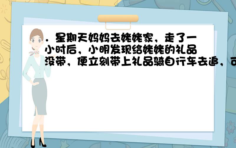 ．星期天妈妈去姥姥家，走了一小时后，小明发现给姥姥的礼品没带，便立刻带上礼品骑自行车去追，可爱的小花狗也跟着飞奔而去，它