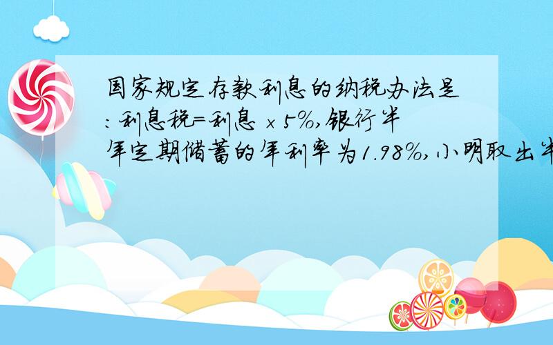 国家规定存款利息的纳税办法是:利息税=利息×5%,银行半年定期储蓄的年利率为1.98%,小明取出半年到期的本金及利息时,