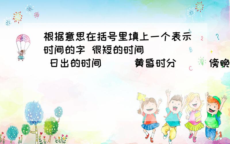 根据意思在括号里填上一个表示时间的字 很短的时间 （ ） 日出的时间（ ） 黄昏时分（ ） 傍晚时分（ ） 白天的时间（