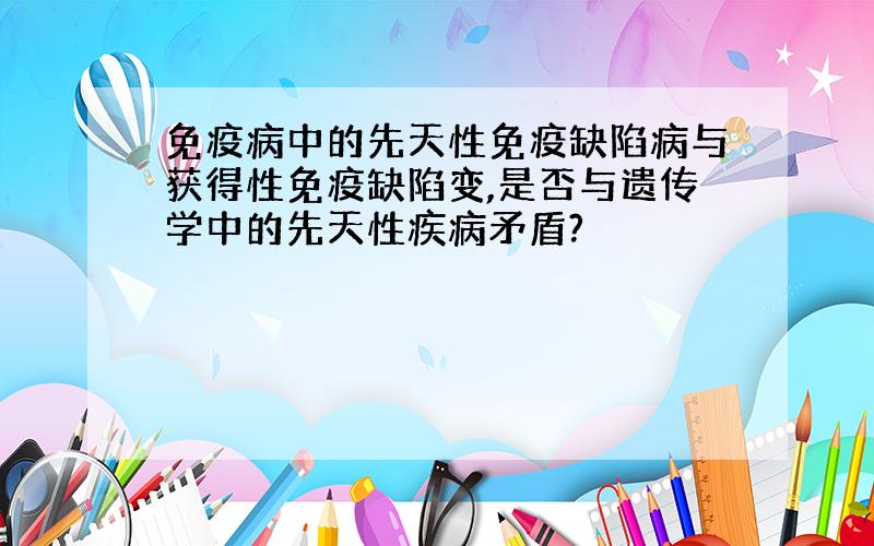 免疫病中的先天性免疫缺陷病与获得性免疫缺陷变,是否与遗传学中的先天性疾病矛盾?