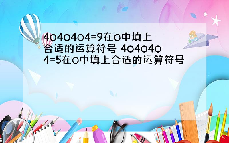 4O4O4O4=9在O中填上合适的运算符号 4O4O4O4=5在O中填上合适的运算符号