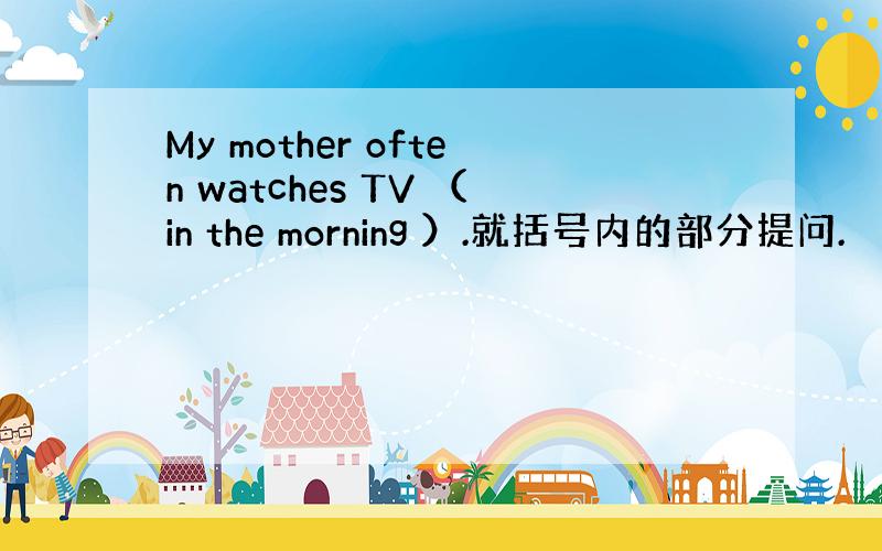 My mother often watches TV （in the morning ）.就括号内的部分提问.