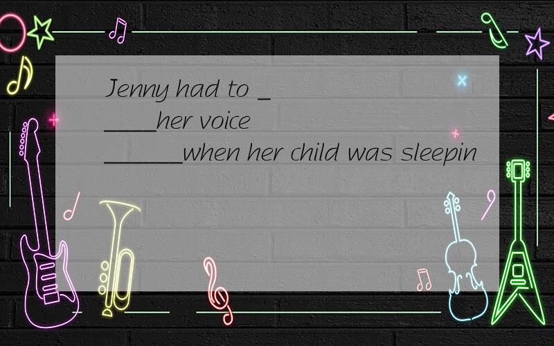 Jenny had to _____her voice ______when her child was sleepin