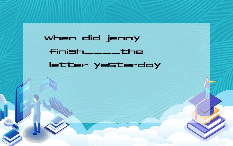 when did jenny finish____the letter yesterday