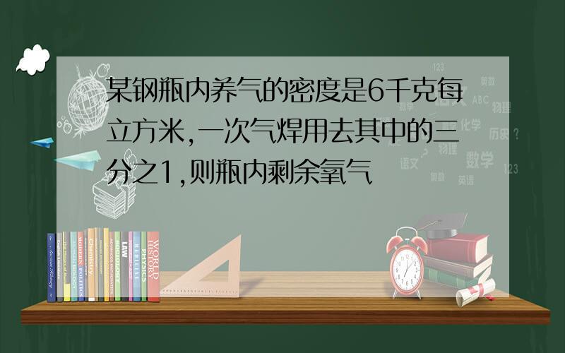 某钢瓶内养气的密度是6千克每立方米,一次气焊用去其中的三分之1,则瓶内剩余氧气