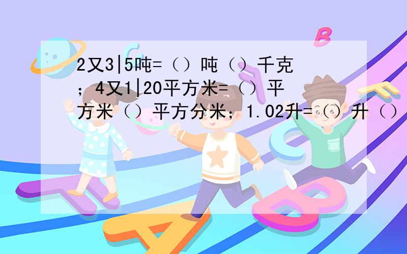 2又3|5吨=（）吨（）千克；4又1|20平方米=（）平方米（）平方分米；1.02升=（）升（）毫升；