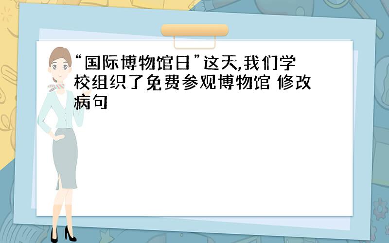 “国际博物馆日”这天,我们学校组织了免费参观博物馆 修改病句